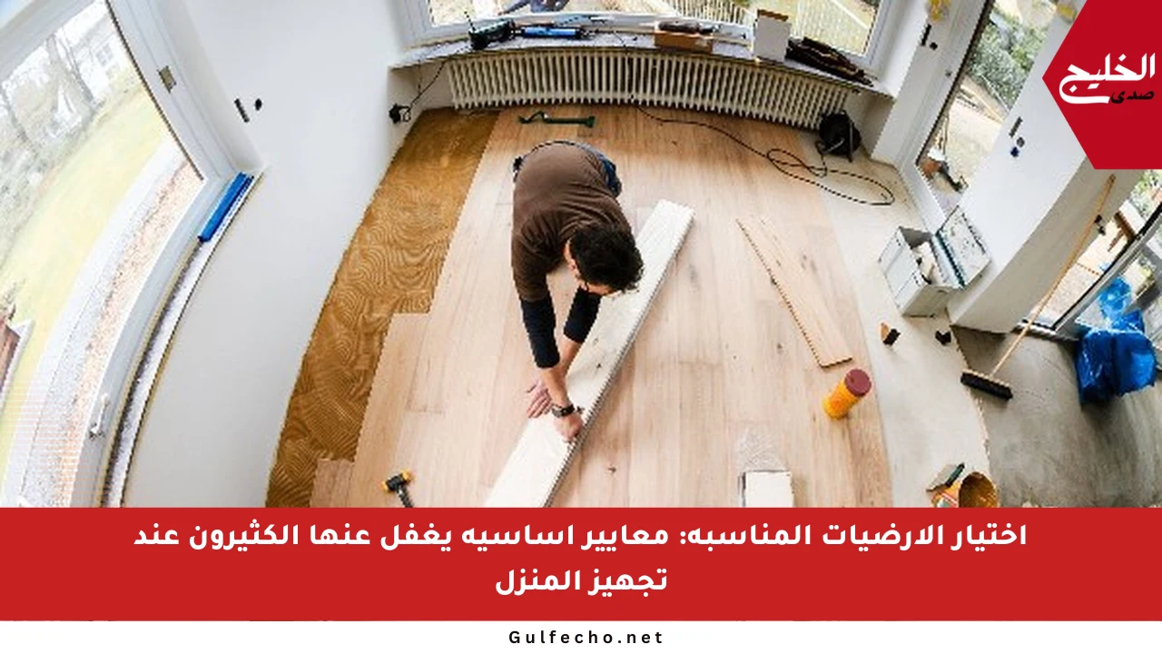 اختيار الأرضيات المناسبة: معايير أساسية يغفل عنها الكثيرون عند تجهيز المنزل